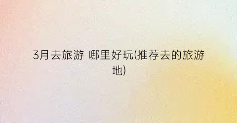 3月去旅游 哪里好玩(推荐去的旅游地)